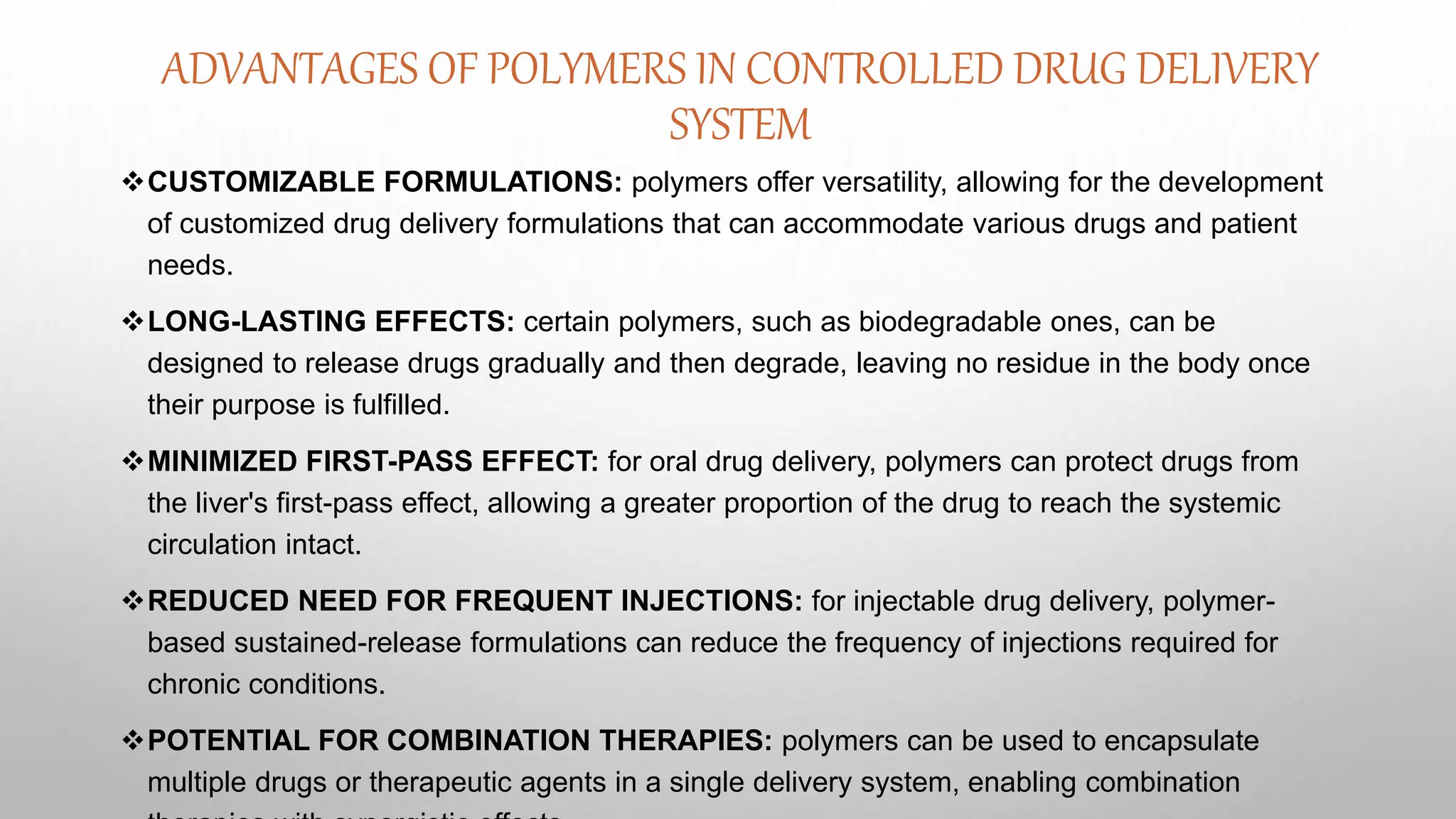 ADVANTAGES OF POLYMERS IN CONTROLLED DRUG DELIVERY
SYSTEM
CUSTOMIZABLE FORMULATIONS: polymers offer versatility, allowing for the development
of customized drug delivery formulations that can accommodate various drugs and patient
needs.
LONG-LASTING EFFECTS: certain polymers, such as biodegradable ones, can be
designed to release drugs gradually and then degrade, leaving no residue in the body once
their purpose is fulfilled.
MINIMIZED FIRST-PASS EFFECT: for oral drug delivery, polymers can protect drugs from
the liver's first-pass effect, allowing a greater proportion of the drug to reach the systemic
circulation intact.
REDUCED NEED FOR FREQUENT INJECTIONS: for injectable drug delivery, polymer-
based sustained-release formulations can reduce the frequency of injections required for
chronic conditions.
POTENTIAL FOR COMBINATION THERAPIES: polymers can be used to encapsulate
multiple drugs or therapeutic agents in a single delivery system, enabling combination
 