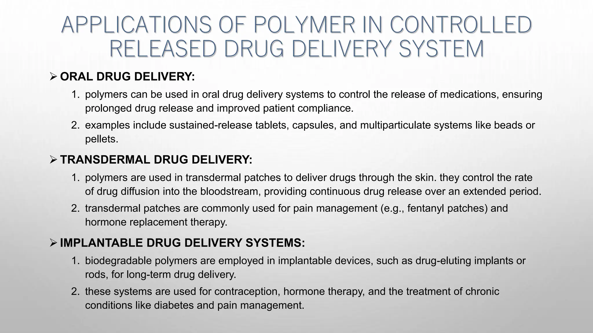 APPLICATIONS OF POLYMER IN CONTROLLED
RELEASED DRUG DELIVERY SYSTEM
 ORAL DRUG DELIVERY:
1. polymers can be used in oral drug delivery systems to control the release of medications, ensuring
prolonged drug release and improved patient compliance.
2. examples include sustained-release tablets, capsules, and multiparticulate systems like beads or
pellets.
 TRANSDERMAL DRUG DELIVERY:
1. polymers are used in transdermal patches to deliver drugs through the skin. they control the rate
of drug diffusion into the bloodstream, providing continuous drug release over an extended period.
2. transdermal patches are commonly used for pain management (e.g., fentanyl patches) and
hormone replacement therapy.
 IMPLANTABLE DRUG DELIVERY SYSTEMS:
1. biodegradable polymers are employed in implantable devices, such as drug-eluting implants or
rods, for long-term drug delivery.
2. these systems are used for contraception, hormone therapy, and the treatment of chronic
conditions like diabetes and pain management.
 