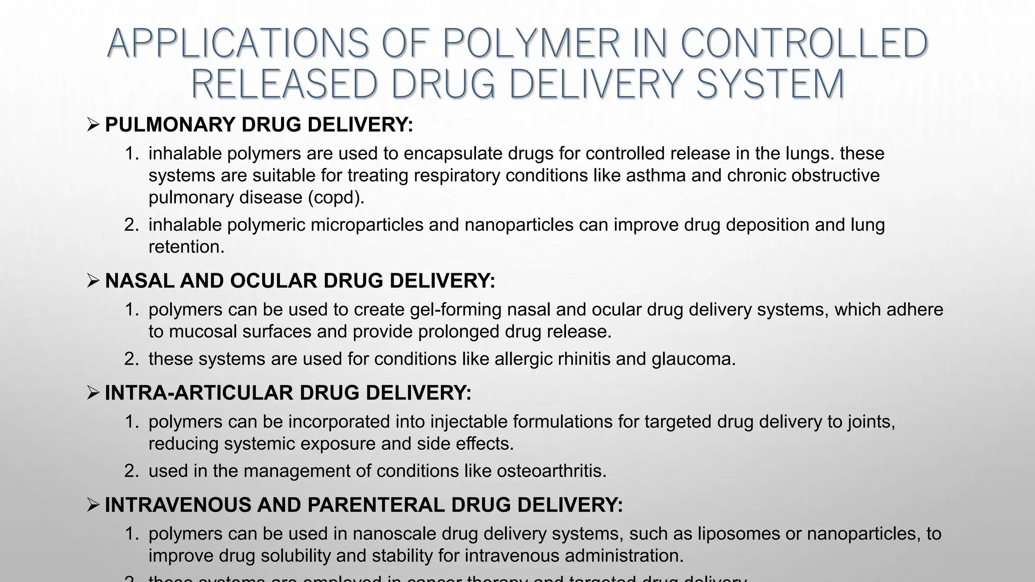 APPLICATIONS OF POLYMER IN CONTROLLED
RELEASED DRUG DELIVERY SYSTEM
 PULMONARY DRUG DELIVERY:
1. inhalable polymers are used to encapsulate drugs for controlled release in the lungs. these
systems are suitable for treating respiratory conditions like asthma and chronic obstructive
pulmonary disease (copd).
2. inhalable polymeric microparticles and nanoparticles can improve drug deposition and lung
retention.
 NASAL AND OCULAR DRUG DELIVERY:
1. polymers can be used to create gel-forming nasal and ocular drug delivery systems, which adhere
to mucosal surfaces and provide prolonged drug release.
2. these systems are used for conditions like allergic rhinitis and glaucoma.
 INTRA-ARTICULAR DRUG DELIVERY:
1. polymers can be incorporated into injectable formulations for targeted drug delivery to joints,
reducing systemic exposure and side effects.
2. used in the management of conditions like osteoarthritis.
 INTRAVENOUS AND PARENTERAL DRUG DELIVERY:
1. polymers can be used in nanoscale drug delivery systems, such as liposomes or nanoparticles, to
improve drug solubility and stability for intravenous administration.
 