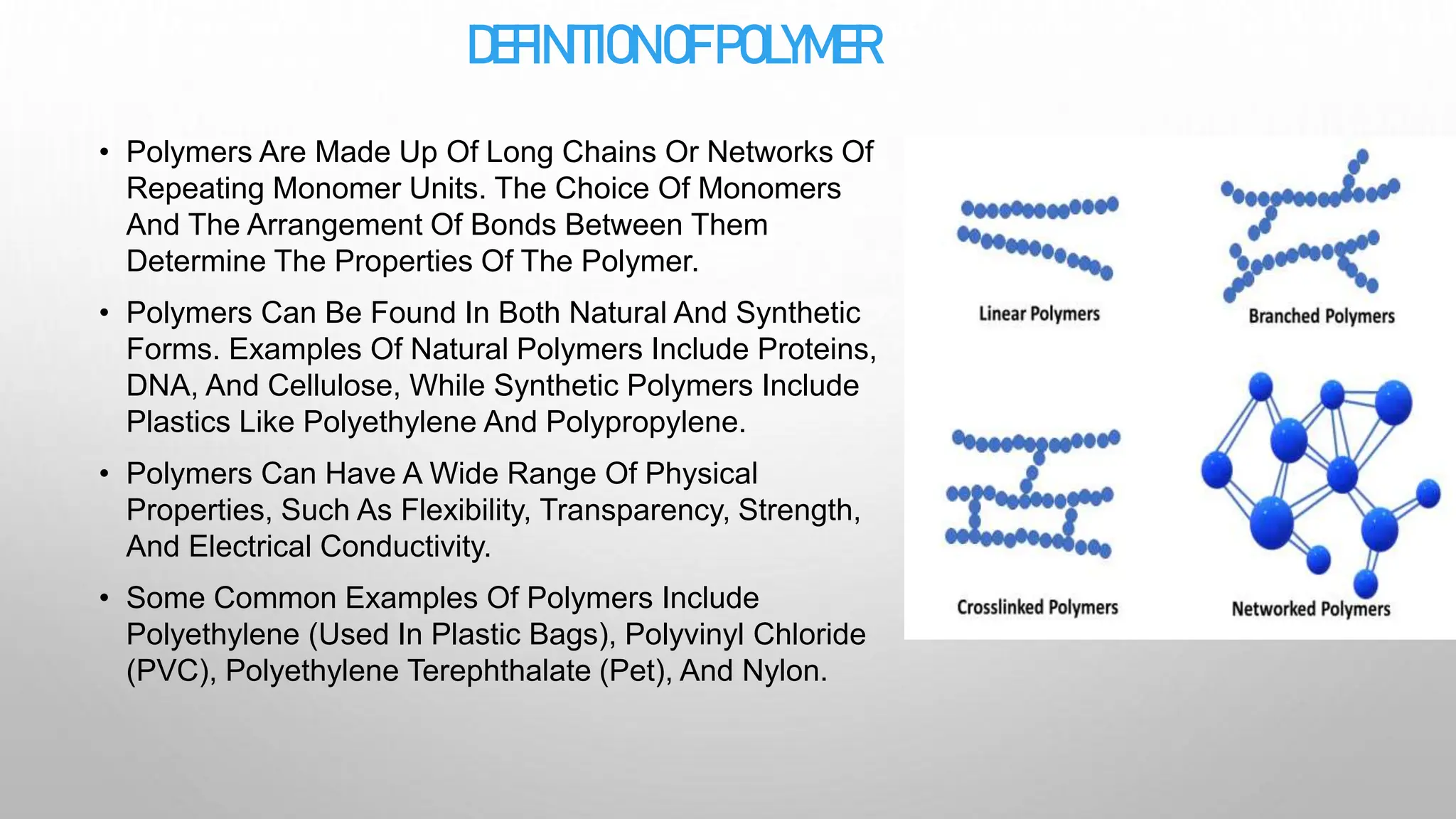 DEFINITIONOFPOLYMER
• Polymers Are Made Up Of Long Chains Or Networks Of
Repeating Monomer Units. The Choice Of Monomers
And The Arrangement Of Bonds Between Them
Determine The Properties Of The Polymer.
• Polymers Can Be Found In Both Natural And Synthetic
Forms. Examples Of Natural Polymers Include Proteins,
DNA, And Cellulose, While Synthetic Polymers Include
Plastics Like Polyethylene And Polypropylene.
• Polymers Can Have A Wide Range Of Physical
Properties, Such As Flexibility, Transparency, Strength,
And Electrical Conductivity.
• Some Common Examples Of Polymers Include
Polyethylene (Used In Plastic Bags), Polyvinyl Chloride
(PVC), Polyethylene Terephthalate (Pet), And Nylon.
 