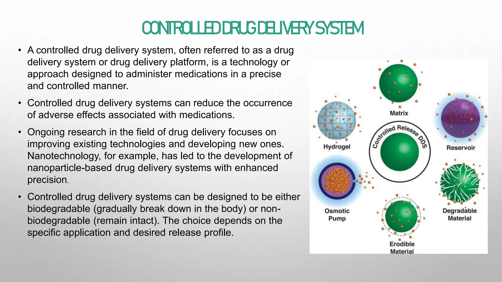 CONTROLLED DRUGDELIVERYSYSTEM
• A controlled drug delivery system, often referred to as a drug
delivery system or drug delivery platform, is a technology or
approach designed to administer medications in a precise
and controlled manner.
• Controlled drug delivery systems can reduce the occurrence
of adverse effects associated with medications.
• Ongoing research in the field of drug delivery focuses on
improving existing technologies and developing new ones.
Nanotechnology, for example, has led to the development of
nanoparticle-based drug delivery systems with enhanced
precision.
• Controlled drug delivery systems can be designed to be either
biodegradable (gradually break down in the body) or non-
biodegradable (remain intact). The choice depends on the
specific application and desired release profile.
 