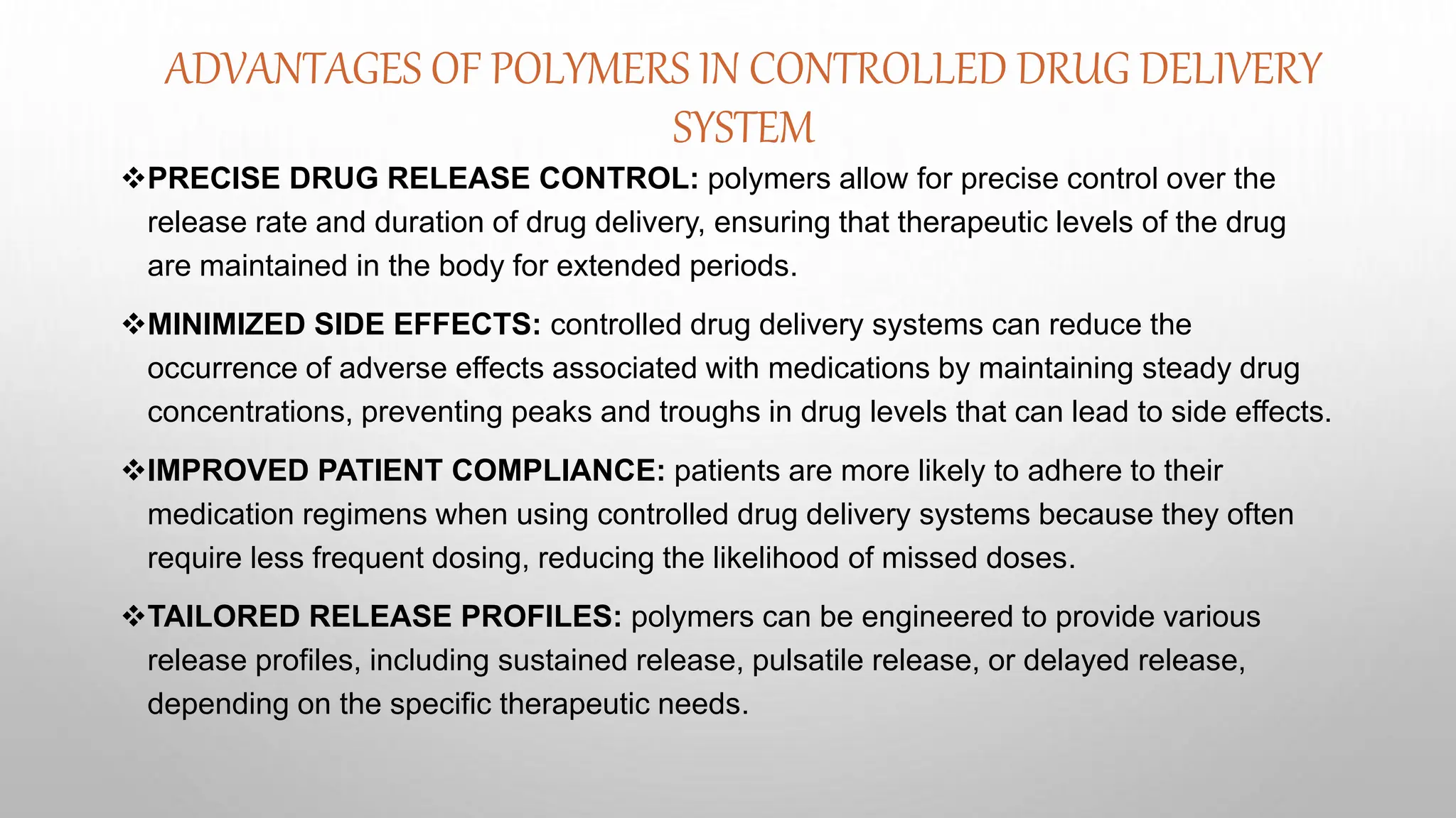 ADVANTAGES OF POLYMERS IN CONTROLLED DRUG DELIVERY
SYSTEM
PRECISE DRUG RELEASE CONTROL: polymers allow for precise control over the
release rate and duration of drug delivery, ensuring that therapeutic levels of the drug
are maintained in the body for extended periods.
MINIMIZED SIDE EFFECTS: controlled drug delivery systems can reduce the
occurrence of adverse effects associated with medications by maintaining steady drug
concentrations, preventing peaks and troughs in drug levels that can lead to side effects.
IMPROVED PATIENT COMPLIANCE: patients are more likely to adhere to their
medication regimens when using controlled drug delivery systems because they often
require less frequent dosing, reducing the likelihood of missed doses.
TAILORED RELEASE PROFILES: polymers can be engineered to provide various
release profiles, including sustained release, pulsatile release, or delayed release,
depending on the specific therapeutic needs.
 