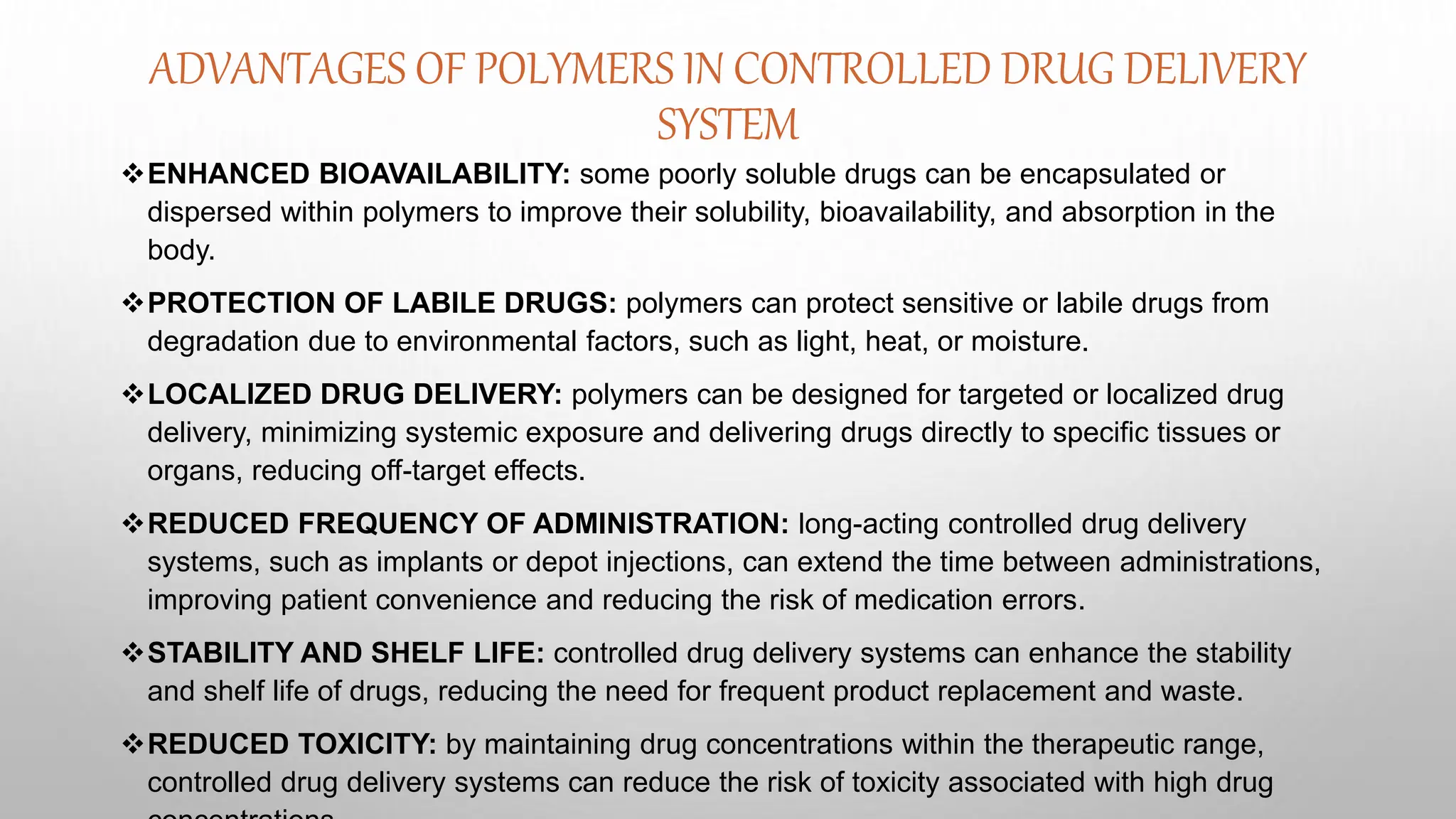 ADVANTAGES OF POLYMERS IN CONTROLLED DRUG DELIVERY
SYSTEM
ENHANCED BIOAVAILABILITY: some poorly soluble drugs can be encapsulated or
dispersed within polymers to improve their solubility, bioavailability, and absorption in the
body.
PROTECTION OF LABILE DRUGS: polymers can protect sensitive or labile drugs from
degradation due to environmental factors, such as light, heat, or moisture.
LOCALIZED DRUG DELIVERY: polymers can be designed for targeted or localized drug
delivery, minimizing systemic exposure and delivering drugs directly to specific tissues or
organs, reducing off-target effects.
REDUCED FREQUENCY OF ADMINISTRATION: long-acting controlled drug delivery
systems, such as implants or depot injections, can extend the time between administrations,
improving patient convenience and reducing the risk of medication errors.
STABILITY AND SHELF LIFE: controlled drug delivery systems can enhance the stability
and shelf life of drugs, reducing the need for frequent product replacement and waste.
REDUCED TOXICITY: by maintaining drug concentrations within the therapeutic range,
controlled drug delivery systems can reduce the risk of toxicity associated with high drug
 