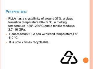 PROPERTIES:
 PLLA has a crystallinity of around 37%, a glass
transition temperature 60–65 °C, a melting
temperature 130°–230°C and a tensile modulus
2.7–16 GPa.
 Heat-resistant PLA can withstand temperatures of
110 °C.
 It is upto 7 times recycleable.
 