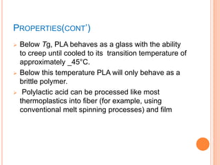 PROPERTIES(CONT’)
 Below Tg, PLA behaves as a glass with the ability
to creep until cooled to its transition temperature of
approximately _45°C.
 Below this temperature PLA will only behave as a
brittle polymer.
 Polylactic acid can be processed like most
thermoplastics into fiber (for example, using
conventional melt spinning processes) and film
 