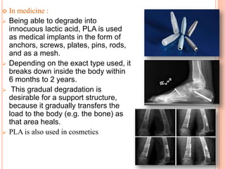  In medicine :
 Being able to degrade into
innocuous lactic acid, PLA is used
as medical implants in the form of
anchors, screws, plates, pins, rods,
and as a mesh.
 Depending on the exact type used, it
breaks down inside the body within
6 months to 2 years.
 This gradual degradation is
desirable for a support structure,
because it gradually transfers the
load to the body (e.g. the bone) as
that area heals.
 PLA is also used in cosmetics
 