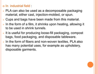  In industrial field :
 PLA can also be used as a decomposable packaging
material, either cast, injection-molded, or spun.
 Cups and bags have been made from this material.
 In the form of a film, it shrinks upon heating, allowing it
to be used in shrink tunnels.
 It is useful for producing loose-fill packaging, compost
bags, food packaging, and disposable tableware.
 In the form of fibers and non-woven textiles, PLA also
has many potential uses, for example as upholstery,
disposable garments.
 