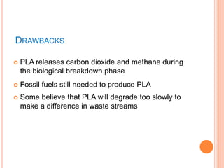 DRAWBACKS
 PLA releases carbon dioxide and methane during
the biological breakdown phase
 Fossil fuels still needed to produce PLA
 Some believe that PLA will degrade too slowly to
make a difference in waste streams
 