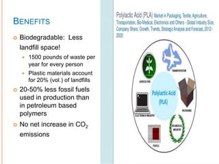 BENEFITS
 Biodegradable: Less
landfill space!
 1500 pounds of waste per
year for every person
 Plastic materials account
for 20% (vol.) of landfills
 20-50% less fossil fuels
used in production than
in petroleum based
polymers
 No net increase in CO2
emissions
 