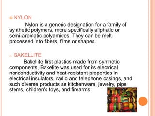 NYLON
Nylon is a generic designation for a family of
synthetic polymers, more specifically aliphatic or
semi-aromatic polyamides. They can be melt-
processed into fibers, films or shapes.
o BAKELLITE
Bakellite first plastics made from synthetic
components, Bakelite was used for its electrical
nonconductivity and heat-resistant properties in
electrical insulators, radio and telephone casings, and
such diverse products as kitchenware, jewelry, pipe
stems, children's toys, and firearms.
 