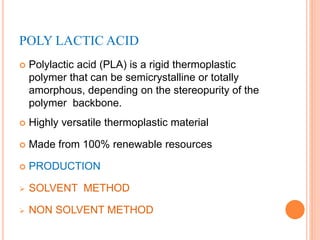 POLY LACTIC ACID
 Polylactic acid (PLA) is a rigid thermoplastic
polymer that can be semicrystalline or totally
amorphous, depending on the stereopurity of the
polymer backbone.
 Highly versatile thermoplastic material
 Made from 100% renewable resources
 PRODUCTION
 SOLVENT METHOD
 NON SOLVENT METHOD
 