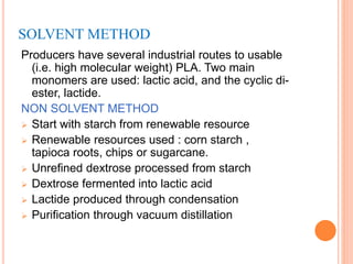 SOLVENT METHOD
Producers have several industrial routes to usable
(i.e. high molecular weight) PLA. Two main
monomers are used: lactic acid, and the cyclic di-
ester, lactide.
NON SOLVENT METHOD
 Start with starch from renewable resource
 Renewable resources used : corn starch ,
tapioca roots, chips or sugarcane.
 Unrefined dextrose processed from starch
 Dextrose fermented into lactic acid
 Lactide produced through condensation
 Purification through vacuum distillation
 