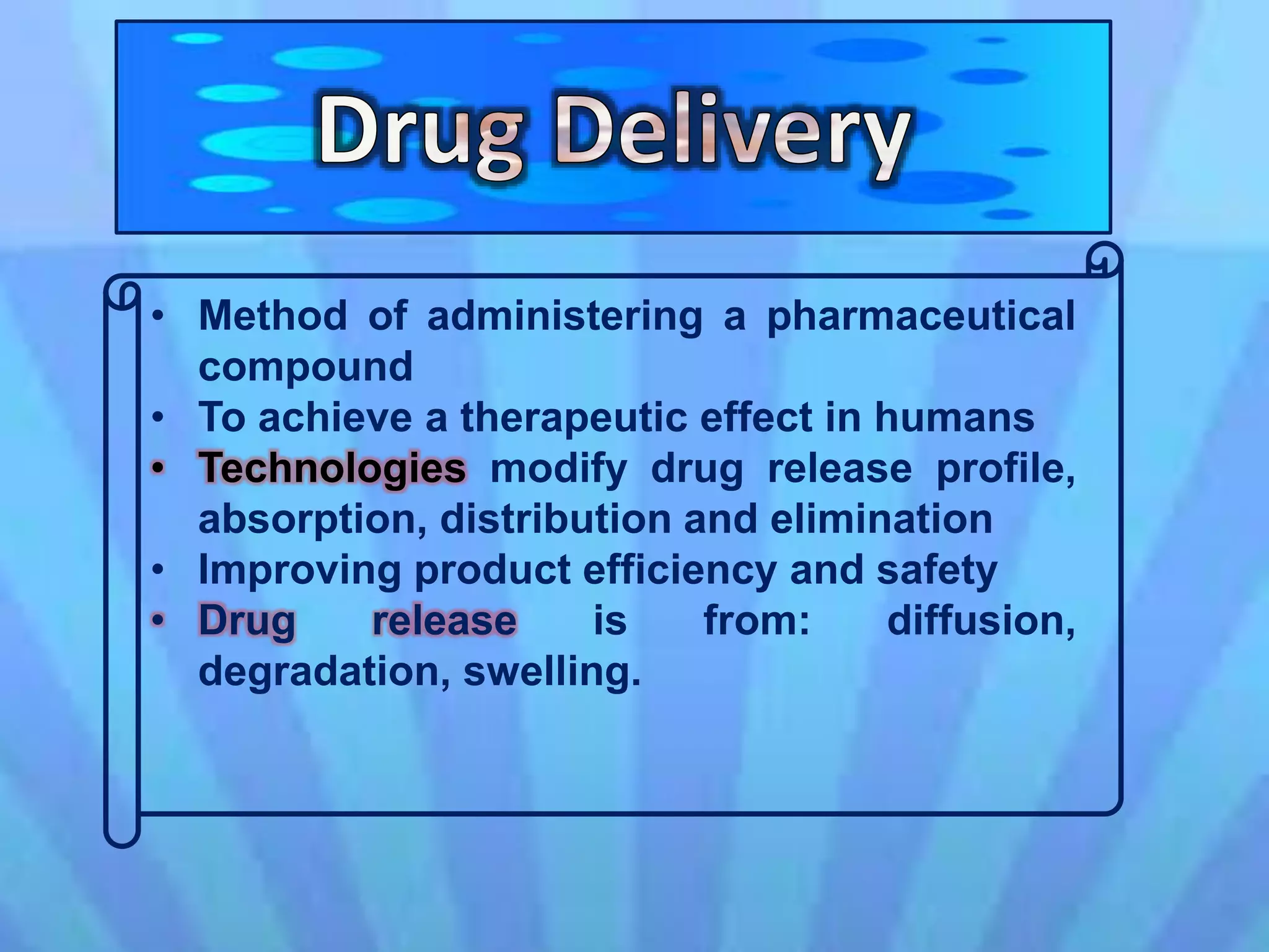 • Method of administering a pharmaceutical
compound
• To achieve a therapeutic effect in humans
• Technologies modify drug release profile,
absorption, distribution and elimination
• Improving product efficiency and safety
• Drug release is from: diffusion,
degradation, swelling.
 