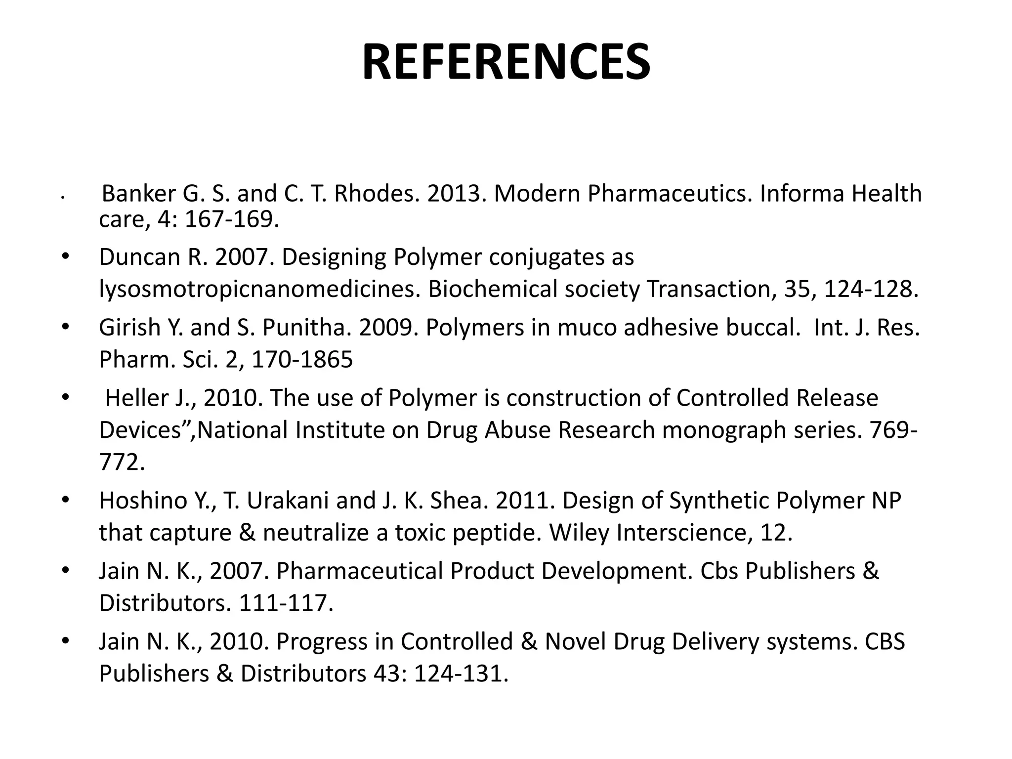 REFERENCES
• Banker G. S. and C. T. Rhodes. 2013. Modern Pharmaceutics. Informa Health
care, 4: 167-169.
• Duncan R. 2007. Designing Polymer conjugates as
lysosmotropicnanomedicines. Biochemical society Transaction, 35, 124-128.
• Girish Y. and S. Punitha. 2009. Polymers in muco adhesive buccal. Int. J. Res.
Pharm. Sci. 2, 170-1865
• Heller J., 2010. The use of Polymer is construction of Controlled Release
Devices”,National Institute on Drug Abuse Research monograph series. 769-
772.
• Hoshino Y., T. Urakani and J. K. Shea. 2011. Design of Synthetic Polymer NP
that capture & neutralize a toxic peptide. Wiley Interscience, 12.
• Jain N. K., 2007. Pharmaceutical Product Development. Cbs Publishers &
Distributors. 111-117.
• Jain N. K., 2010. Progress in Controlled & Novel Drug Delivery systems. CBS
Publishers & Distributors 43: 124-131.
 