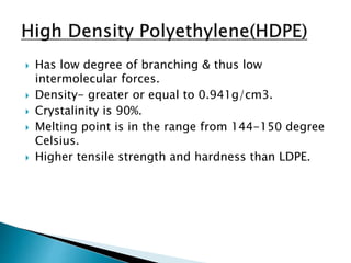  Has low degree of branching & thus low
intermolecular forces.
 Density- greater or equal to 0.941g/cm3.
 Crystalinity is 90%.
 Melting point is in the range from 144-150 degree
Celsius.
 Higher tensile strength and hardness than LDPE.
 