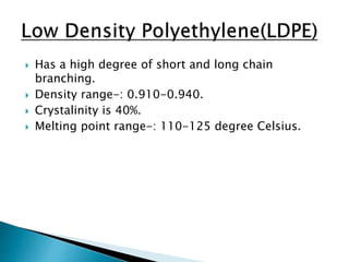  Has a high degree of short and long chain
branching.
 Density range-: 0.910-0.940.
 Crystalinity is 40%.
 Melting point range-: 110-125 degree Celsius.
 