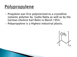  Propylene was first polymerized to a crystalline
isotactic polymer by Guilio Natta as well as by the
German chemist Karl Rehn in March 1954.
 Polypropylene is a Highest industrial plastic.
 