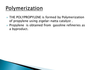  THE POLYPROPYLENE is formed by Polymerization
of propylene using zigelar-natta catalyst .
 Propylene is obtained from gasoline refineries as
a byproduct.
 