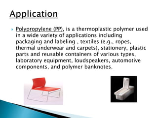  Polypropylene (PP), is a thermoplastic polymer used
in a wide variety of applications including
packaging and labeling , textiles (e.g., ropes,
thermal underwear and carpets), stationery, plastic
parts and reusable containers of various types,
laboratory equipment, loudspeakers, automotive
components, and polymer banknotes.
 