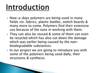  Now-a-days polymers are being used in many
fields viz. fabrics, plastic bottles, switch boards &
many more to come. Polymers find their extensive
use because of the ease in working with them.
 They can also be reused & some of them can even
be recycled which has also cut down the damage
which was earlier being caused by the non-
biodegradable substances.
 In our project we are going to introduce you with
some of the polymers being used daily, their
structures & synthesis.
 