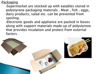 •Packaging
•Supermarket are stocked up with eatables stored in
polystyrene packaging materials . Meat , fish , eggs,
dairy products, salad etc. can be prevented from
spoiling.
•Electronic goods and appliance are packed in boxes
along with support materials made up of polystyrene
that provides insulation and protect from external
factors
 