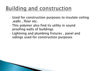 • Used for construction purposes to insulate ceiling
,walls , floor etc.
• This polymer also find its utility in sound
proofing walls of buildings
• Lightning and plumbing fixtures , panel and
sidings used for construction purposes
 