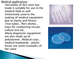 •Medical applications
•Versatility of this resin has
made it suitable for use in the
medical field as well
•Extensively used in the
making of medical equipment
due to clarity and fitness
•Test tubes , Petri dishes ,
trays for conducting tissues
culture test etc.
•Many diagnostic equipment
are also made up of
polystyrene . Medical cups ,
medical keyboards , plastic
boxes are some examples of
the same
 
