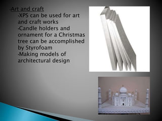 •Art and craft
•XPS can be used for art
and craft works
•Candle holders and
ornament for a Christmas
tree can be accomplished
by Styrofoam
•Making models of
architectural design
 