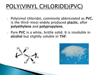 ● Poly(vinyl chloride), commonly abbreviated as PVC,
is the third-most widely produced plastic, after
polyethylene and polypropylene.
● Pure PVC is a white, brittle solid. It is insoluble in
alcohol but slightly soluble in THF.
 