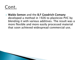  Waldo Semon and the B.F Goodrich Comany
developed a method in 1926 to plasticize PVC by
blending it with various additives. The result was a
more flexible and more easily processed material
that soon achieved widespread commercial use.
 