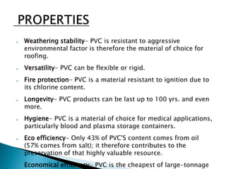 ● Weathering stability- PVC is resistant to aggressive
environmental factor is therefore the material of choice for
roofing.
● Versatility- PVC can be flexible or rigid.
● Fire protection- PVC is a material resistant to ignition due to
its chlorine content.
● Longevity- PVC products can be last up to 100 yrs. and even
more.
● Hygiene- PVC is a material of choice for medical applications,
particularly blood and plasma storage containers.
● Eco efficiency- Only 43% of PVC'S content comes from oil
(57% comes from salt); it therefore contributes to the
preservation of that highly valuable resource.
● Economical efficiency- PVC is the cheapest of large-tonnage
 
