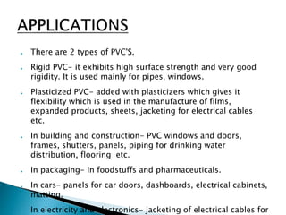 ● There are 2 types of PVC'S.
● Rigid PVC- it exhibits high surface strength and very good
rigidity. It is used mainly for pipes, windows.
● Plasticized PVC- added with plasticizers which gives it
flexibility which is used in the manufacture of films,
expanded products, sheets, jacketing for electrical cables
etc.
● In building and construction- PVC windows and doors,
frames, shutters, panels, piping for drinking water
distribution, flooring etc.
● In packaging- In foodstuffs and pharmaceuticals.
● In cars- panels for car doors, dashboards, electrical cabinets,
matting.
● In electricity and electronics- jacketing of electrical cables for
 