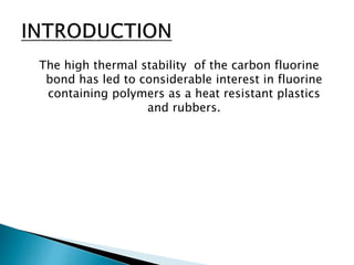 The high thermal stability of the carbon fluorine
bond has led to considerable interest in fluorine
containing polymers as a heat resistant plastics
and rubbers.
 