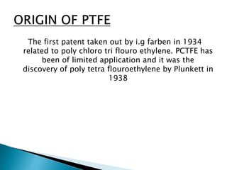 The first patent taken out by i.g farben in 1934
related to poly chloro tri flouro ethylene. PCTFE has
been of limited application and it was the
discovery of poly tetra flouroethylene by Plunkett in
1938
 