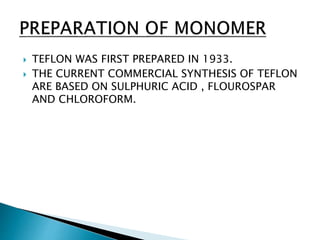  TEFLON WAS FIRST PREPARED IN 1933.
 THE CURRENT COMMERCIAL SYNTHESIS OF TEFLON
ARE BASED ON SULPHURIC ACID , FLOUROSPAR
AND CHLOROFORM.
 