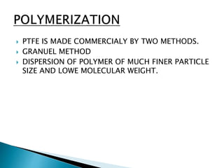  PTFE IS MADE COMMERCIALY BY TWO METHODS.
 GRANUEL METHOD
 DISPERSION OF POLYMER OF MUCH FINER PARTICLE
SIZE AND LOWE MOLECULAR WEIGHT.
 