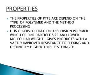  THE PROPERTIES OF PTFE ARE DEPEND ON THE
TYPE OF POLYNMER AND THE METHOD
PROCESSING
 IT IS OBSERVED THAT THE DISPERSION POLYMER
WHICH OF FINE PARTICLE SIZE AND LOWER
MOLECULAR WEIGHT , GIVES PRODUCTS WITH A
VASTLY IMPROVED RESISTANCE TO FLEXING AND
DISTINCTLY HIGHER TENSILE STERNGTH.
 