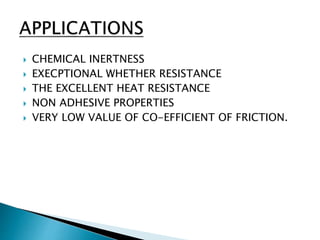  CHEMICAL INERTNESS
 EXECPTIONAL WHETHER RESISTANCE
 THE EXCELLENT HEAT RESISTANCE
 NON ADHESIVE PROPERTIES
 VERY LOW VALUE OF CO-EFFICIENT OF FRICTION.
 
