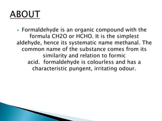  Formaldehyde is an organic compound with the
formula CH2O or HCHO. It is the simplest
aldehyde, hence its systematic name methanal. The
common name of the substance comes from its
similarity and relation to formic
acid. formaldehyde is colourless and has a
characteristic pungent, irritating odour.
 