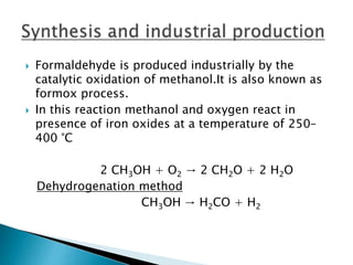  Formaldehyde is produced industrially by the
catalytic oxidation of methanol.It is also known as
formox process.
 In this reaction methanol and oxygen react in
presence of iron oxides at a temperature of 250–
400 °C
2 CH3OH + O2 → 2 CH2O + 2 H2O
Dehydrogenation method
CH3OH → H2CO + H2
 