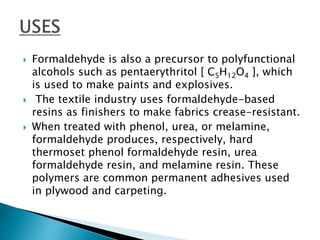  Formaldehyde is also a precursor to polyfunctional
alcohols such as pentaerythritol [ C5H12O4 ], which
is used to make paints and explosives.
 The textile industry uses formaldehyde-based
resins as finishers to make fabrics crease-resistant.
 When treated with phenol, urea, or melamine,
formaldehyde produces, respectively, hard
thermoset phenol formaldehyde resin, urea
formaldehyde resin, and melamine resin. These
polymers are common permanent adhesives used
in plywood and carpeting.
 
