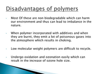 • Most Of these are non biodegradable which can harm
our environment and thus can lead to imbalance in the
nature.
• When polymer incorporated with additives and when
they are burnt, they emit a lot of poisonous gases into
the atmosphere which results in choking.
• Low molecular weight polymers are difficult to recycle.
• Undergo oxidation and ozonation easily which can
result in the increase of ozone hole size.
 
