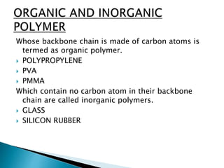 Whose backbone chain is made of carbon atoms is
termed as organic polymer.
 POLYPROPYLENE
 PVA
 PMMA
Which contain no carbon atom in their backbone
chain are called inorganic polymers.
 GLASS
 SILICON RUBBER
 