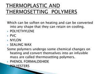 Which can be soften on heating and can be converted
into any shape that they can retain on cooling.
 POLYETHYLENE
 PVC
 NYLON
 SEALING WAX
Some polymers undergo some chemical changes on
heating and convert themselves into an infusible
mass are called thermosetting polymers.
 PHENOL FORMALDEHIDE
 POLYESTERS
 