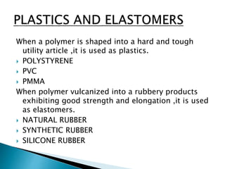 When a polymer is shaped into a hard and tough
utility article ,it is used as plastics.
 POLYSTYRENE
 PVC
 PMMA
When polymer vulcanized into a rubbery products
exhibiting good strength and elongation ,it is used
as elastomers.
 NATURAL RUBBER
 SYNTHETIC RUBBER
 SILICONE RUBBER
 