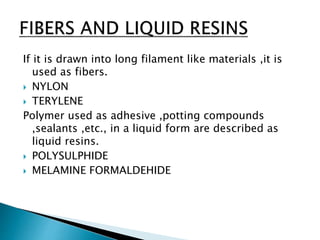 If it is drawn into long filament like materials ,it is
used as fibers.
 NYLON
 TERYLENE
Polymer used as adhesive ,potting compounds
,sealants ,etc., in a liquid form are described as
liquid resins.
 POLYSULPHIDE
 MELAMINE FORMALDEHIDE
 