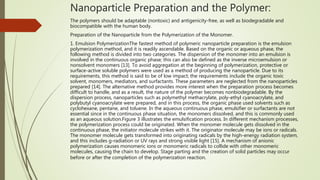 Nanoparticle Preparation and the Polymer:
The polymers should be adaptable (nontoxic) and antigenicity-free, as well as biodegradable and
biocompatible with the human body.
Preparation of the Nanoparticle from the Polymerization of the Monomer.
1. Emulsion PolymerizationThe fastest method of polymeric nanoparticle preparation is the emulsion
polymerization method, and it is readily ascendable. Based on the organic or aqueous phase, the
following method is divided into two categories. The dispersion of the monomer into an emulsion is
involved in the continuous organic phase; this can also be defined as the inverse microemulsion or
nonsolvent monomers [13]. To avoid aggregation at the beginning of polymerization, protective or
surface-active soluble polymers were used as a method of producing the nanoparticle. Due to its
requirements, this method is said to be of low impact; the requirements include the organic toxic
solvent, monomers, mediators, and surfactants. These parameters are neglected from the nanoparticles
prepared [14]. The alternative method provides more interest when the preparation process becomes
difficult to handle, and as a result, the nature of the polymer becomes nonbiodegradable. By the
dispersion process, nanoparticles such as polymethyl methacrylate, poly-ethyl cyanoacrylate, and
polybutyl cyanoacrylate were prepared, and in this process, the organic phase used solvents such as
cyclohexane, pentane, and toluene. In the aqueous continuous phase, emulsifier or surfactants are not
essential since in the continuous phase situation, the monomers dissolved, and this is commonly used
as an aqueous solution.Figure 3 illustrates the emulsification process. In different mechanism processes,
the polymerization process could be originated. When the monomer molecule gets dissolved in the
continuous phase, the initiator molecule strikes with it. The originator molecule may be ions or radicals.
The monomer molecule gets transformed into originating radicals by the high-energy radiation system,
and this includes g-radiation or UV rays and strong visible light [15]. A mechanism of anionic
polymerization causes monomeric ions or monomeric radicals to collide with other monomeric
molecules, causing the chain to develop. Stage parting and the creation of solid particles may occur
before or after the completion of the polymerization reaction.
 