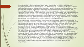 2. Miniemulsion PolymerizationIn recent years, the number of articles published on
polymerization based on miniemulsion and the creation of a wide range of useful polymer
materials has improved substantially. Stabilizers, water, monomer blends, surfactants, and
initiators are common ingredients in miniemulsion polymerization formulations. The
common parameters of the polymerization in miniemulsion are monomer mixture, water,
stabilizer, and originator; these were used based on the formulization. The use of a molecule
with a low molecular mass as a costabilizer [16], as well as the use of a high-shear device,
distinguishes polymerization emulsion from polymerization miniemulsion. Lot of interfacial
tension was produced in the miniemulsion process, and to attain the steady-state condition,
a great shear is required, and the miniemulsion is critically stabilized.
3. Microemulsion PolymerizationMicroemulsion polymerization is a successful method to
produce nanosized polymer particles which has received much attention. In spite of the fact
that emulsion and polymerization by microemulsion can form colloidal polymer particles
with a large molar mass, they are completely different kinetically. The particle size and
average number of strings per particle are substantially smaller in microemulsion
polymerization. An initiator, often water soluble, is added to the aqueous phase of a stable
thermodynamic microemulsion containing inflated micelle in microemulsion polymerization.
The polymerization process begins with this steady, spontaneously generated
thermodynamic state and is based on large quantities of surfactants with low interfacial
tension at the oil/water interface. Furthermore, due to the application of a large quantity of
the surfactant, the particles are completely coated with the surfactant. Subsequently, the
osmotic and elastic impact of the chains destabilized fragile microemulsions, causing
particles to grow, empty micelles to form, and secondary nucleation. Some of the critical
elements determining microemulsion polymerization kinetics and PNP characteristics
include the initiator type and concentration, surfactants, monomer, and reaction
temperature.
 