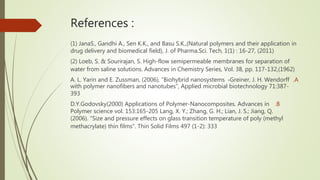 References :
(1) JanaS., Gandhi A., Sen K.K., and Basu S.K.,(Natural polymers and their application in
drug delivery and biomedical field), J. of Pharma.Sci. Tech, 1(1) : 16-27, (2011)
(2) Loeb, S. & Sourirajan, S. High-flow semipermeable membranes for separation of
water from saline solutions. Advances in Chemistry Series, Vol. 38, pp. 117-132,(1962)
.A
Greiner, J. H. Wendorff
،
A. L. Yarin and E. Zussman, (2006), “Biohybrid nanosystems
with polymer nanofibers and nanotubes”, Applied microbial biotechnology 71:387-
393
.B
D.Y.Godovsky(2000) Applications of Polymer-Nanocomposites. Advances in
Polymer science vol. 153:165-205 Lang, X. Y.; Zhang, G. H.; Lian, J. S.; Jiang, Q.
(2006). "Size and pressure effects on glass transition temperature of poly (methyl
methacrylate) thin films". Thin Solid Films 497 (1-2): 333
 