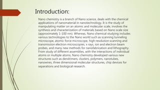 Introduction:
Nano chemistry is a branch of Nano science, deals with the chemical
applications of nanomaterial in nanotechnology. It is the study of
manipulating matter on an atomic and molecular scale, involves the
synthesis and characterization of materials based on Nano scale size
(approximately 1-100 nm). Whereas, Nano chemical studying includes
various technologies to the Nano world such as scanning tunneling
microscope, atomic force microscope, high resolution scanning and
transmission electron microscopies, x rays, ion and electron beam
probes, and many new methods for nanofabrication and lithography.
From study of different assemblies, with the interactions of individual
atoms or multiple atoms, Nano chemistry developed various new
structures such as dendrimers, clusters, polymers, nanotubes,
nanowires, three dimensional molecular structures, chip devices for
separations and biological research.
 